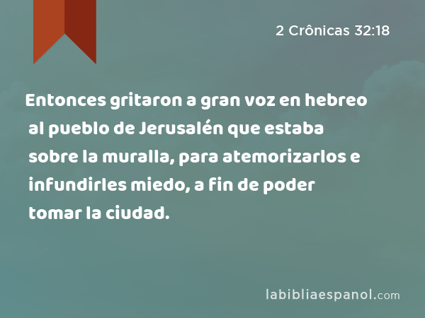 Entonces gritaron a gran voz en hebreo al pueblo de Jerusalén que estaba sobre la muralla, para atemorizarlos e infundirles miedo, a fin de poder tomar la ciudad. - 2 Crônicas 32:18