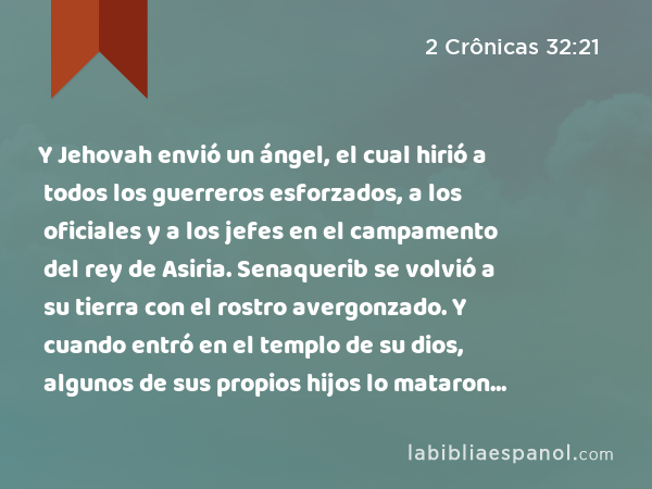 Y Jehovah envió un ángel, el cual hirió a todos los guerreros esforzados, a los oficiales y a los jefes en el campamento del rey de Asiria. Senaquerib se volvió a su tierra con el rostro avergonzado. Y cuando entró en el templo de su dios, algunos de sus propios hijos lo mataron allí a espada. - 2 Crônicas 32:21