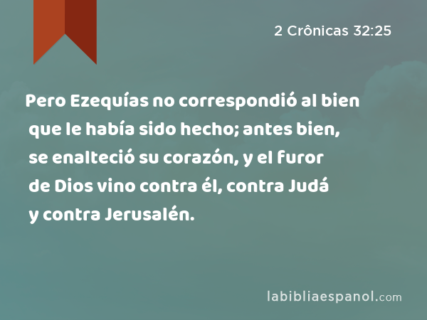 Pero Ezequías no correspondió al bien que le había sido hecho; antes bien, se enalteció su corazón, y el furor de Dios vino contra él, contra Judá y contra Jerusalén. - 2 Crônicas 32:25