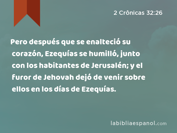 Pero después que se enalteció su corazón, Ezequías se humilló, junto con los habitantes de Jerusalén; y el furor de Jehovah dejó de venir sobre ellos en los días de Ezequías. - 2 Crônicas 32:26