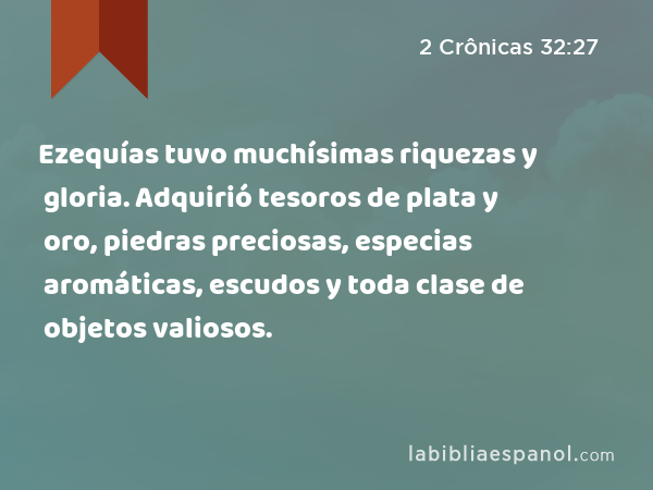 Ezequías tuvo muchísimas riquezas y gloria. Adquirió tesoros de plata y oro, piedras preciosas, especias aromáticas, escudos y toda clase de objetos valiosos. - 2 Crônicas 32:27