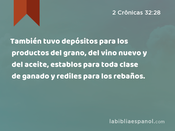 También tuvo depósitos para los productos del grano, del vino nuevo y del aceite, establos para toda clase de ganado y rediles para los rebaños. - 2 Crônicas 32:28