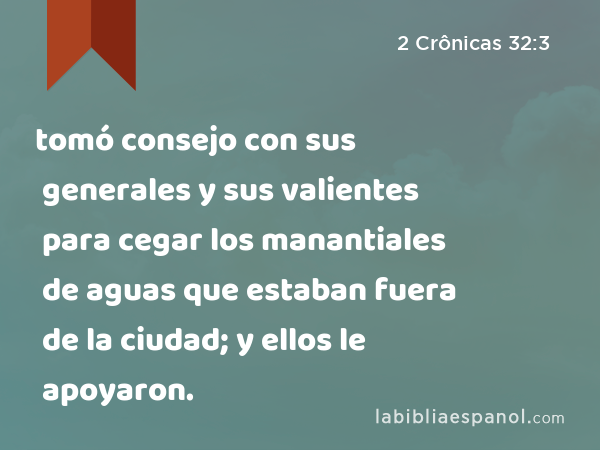 tomó consejo con sus generales y sus valientes para cegar los manantiales de aguas que estaban fuera de la ciudad; y ellos le apoyaron. - 2 Crônicas 32:3