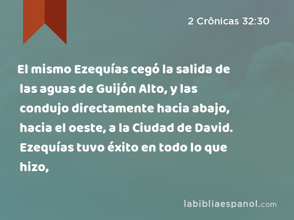 El mismo Ezequías cegó la salida de las aguas de Guijón Alto, y las condujo directamente hacia abajo, hacia el oeste, a la Ciudad de David. Ezequías tuvo éxito en todo lo que hizo, - 2 Crônicas 32:30