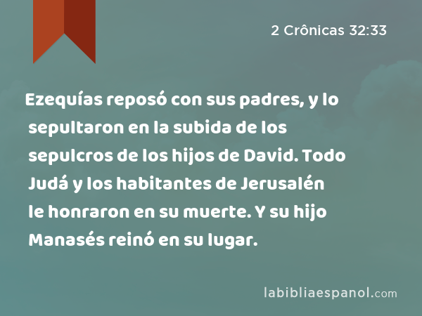 Ezequías reposó con sus padres, y lo sepultaron en la subida de los sepulcros de los hijos de David. Todo Judá y los habitantes de Jerusalén le honraron en su muerte. Y su hijo Manasés reinó en su lugar. - 2 Crônicas 32:33