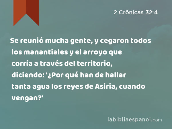 Se reunió mucha gente, y cegaron todos los manantiales y el arroyo que corría a través del territorio, diciendo: '¿Por qué han de hallar tanta agua los reyes de Asiria, cuando vengan?' - 2 Crônicas 32:4