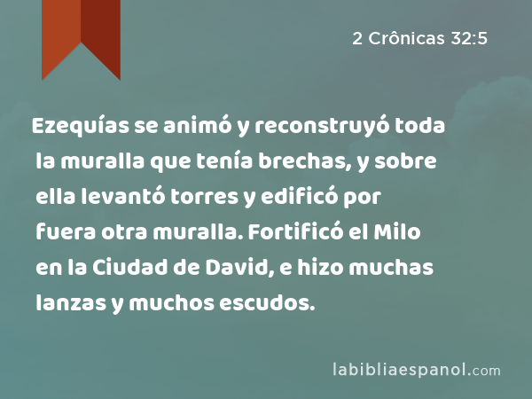 Ezequías se animó y reconstruyó toda la muralla que tenía brechas, y sobre ella levantó torres y edificó por fuera otra muralla. Fortificó el Milo en la Ciudad de David, e hizo muchas lanzas y muchos escudos. - 2 Crônicas 32:5