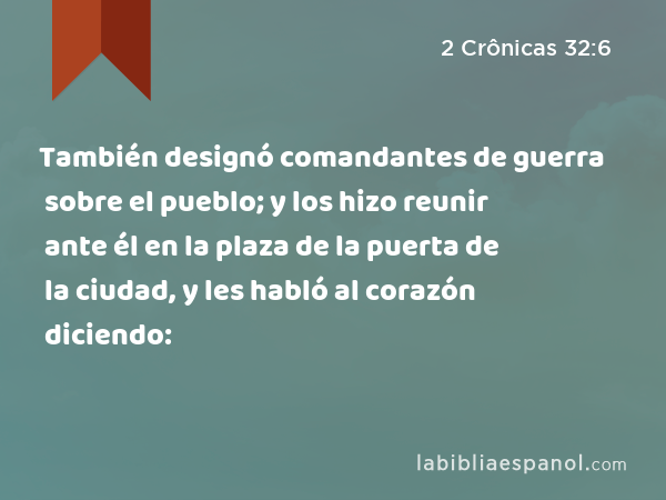 También designó comandantes de guerra sobre el pueblo; y los hizo reunir ante él en la plaza de la puerta de la ciudad, y les habló al corazón diciendo: - 2 Crônicas 32:6