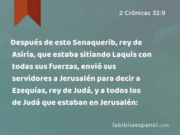 Después de esto Senaquerib, rey de Asiria, que estaba sitiando Laquis con todas sus fuerzas, envió sus servidores a Jerusalén para decir a Ezequías, rey de Judá, y a todos los de Judá que estaban en Jerusalén: - 2 Crônicas 32:9