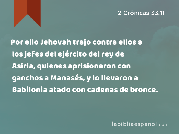 Por ello Jehovah trajo contra ellos a los jefes del ejército del rey de Asiria, quienes aprisionaron con ganchos a Manasés, y lo llevaron a Babilonia atado con cadenas de bronce. - 2 Crônicas 33:11