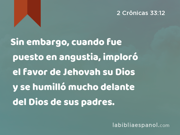 Sin embargo, cuando fue puesto en angustia, imploró el favor de Jehovah su Dios y se humilló mucho delante del Dios de sus padres. - 2 Crônicas 33:12