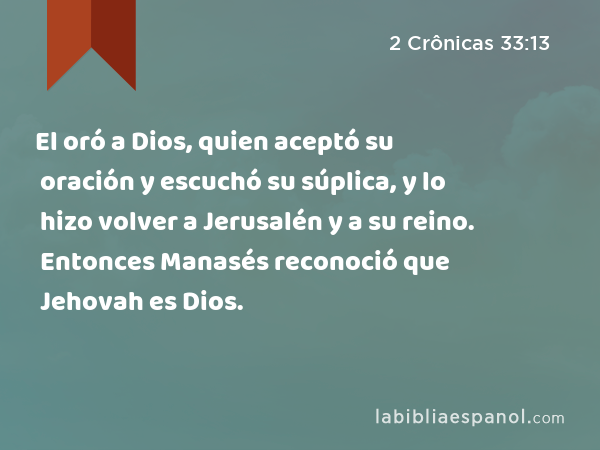 El oró a Dios, quien aceptó su oración y escuchó su súplica, y lo hizo volver a Jerusalén y a su reino. Entonces Manasés reconoció que Jehovah es Dios. - 2 Crônicas 33:13