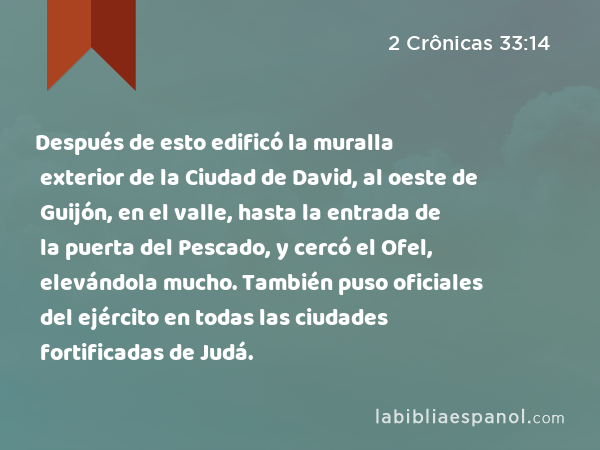 Después de esto edificó la muralla exterior de la Ciudad de David, al oeste de Guijón, en el valle, hasta la entrada de la puerta del Pescado, y cercó el Ofel, elevándola mucho. También puso oficiales del ejército en todas las ciudades fortificadas de Judá. - 2 Crônicas 33:14