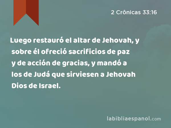 Luego restauró el altar de Jehovah, y sobre él ofreció sacrificios de paz y de acción de gracias, y mandó a los de Judá que sirviesen a Jehovah Dios de Israel. - 2 Crônicas 33:16