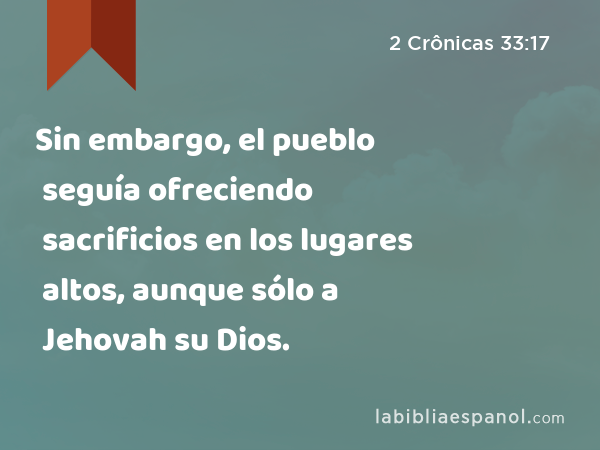 Sin embargo, el pueblo seguía ofreciendo sacrificios en los lugares altos, aunque sólo a Jehovah su Dios. - 2 Crônicas 33:17