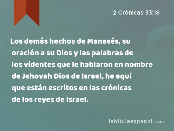 Los demás hechos de Manasés, su oración a su Dios y las palabras de los videntes que le hablaron en nombre de Jehovah Dios de Israel, he aquí que están escritos en las crónicas de los reyes de Israel. - 2 Crônicas 33:18