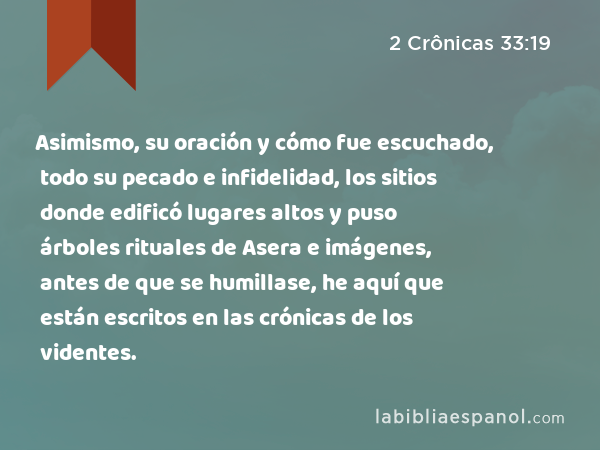 Asimismo, su oración y cómo fue escuchado, todo su pecado e infidelidad, los sitios donde edificó lugares altos y puso árboles rituales de Asera e imágenes, antes de que se humillase, he aquí que están escritos en las crónicas de los videntes. - 2 Crônicas 33:19