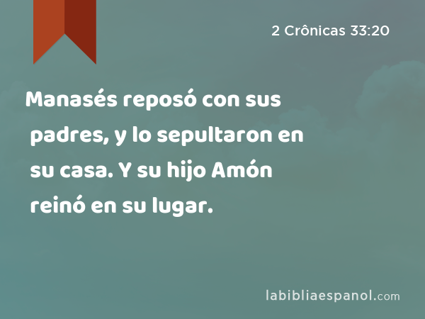 Manasés reposó con sus padres, y lo sepultaron en su casa. Y su hijo Amón reinó en su lugar. - 2 Crônicas 33:20