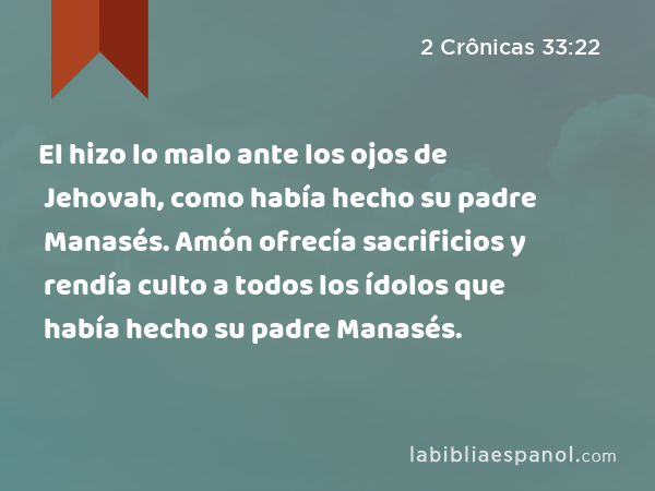 El hizo lo malo ante los ojos de Jehovah, como había hecho su padre Manasés. Amón ofrecía sacrificios y rendía culto a todos los ídolos que había hecho su padre Manasés. - 2 Crônicas 33:22