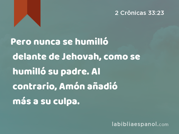 Pero nunca se humilló delante de Jehovah, como se humilló su padre. Al contrario, Amón añadió más a su culpa. - 2 Crônicas 33:23