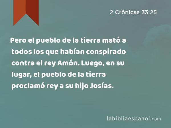 Pero el pueblo de la tierra mató a todos los que habían conspirado contra el rey Amón. Luego, en su lugar, el pueblo de la tierra proclamó rey a su hijo Josías. - 2 Crônicas 33:25