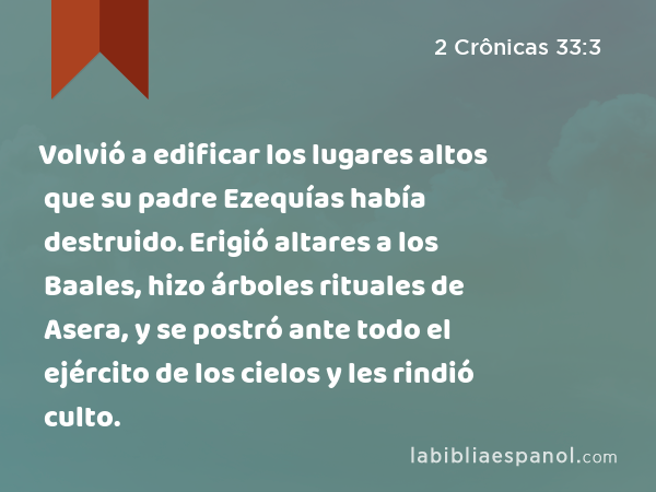 Volvió a edificar los lugares altos que su padre Ezequías había destruido. Erigió altares a los Baales, hizo árboles rituales de Asera, y se postró ante todo el ejército de los cielos y les rindió culto. - 2 Crônicas 33:3