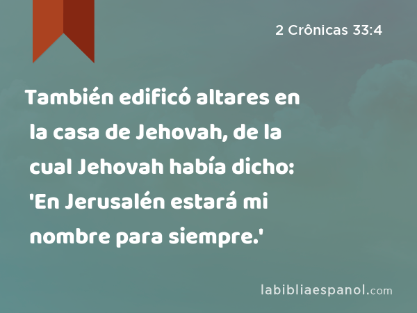 También edificó altares en la casa de Jehovah, de la cual Jehovah había dicho: 'En Jerusalén estará mi nombre para siempre.' - 2 Crônicas 33:4