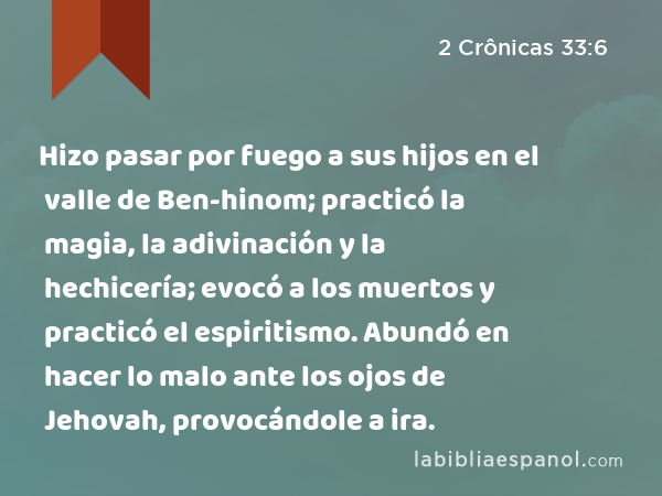 Hizo pasar por fuego a sus hijos en el valle de Ben-hinom; practicó la magia, la adivinación y la hechicería; evocó a los muertos y practicó el espiritismo. Abundó en hacer lo malo ante los ojos de Jehovah, provocándole a ira. - 2 Crônicas 33:6