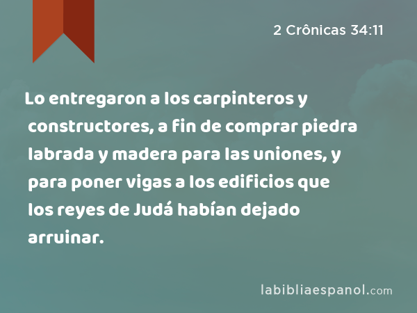 Lo entregaron a los carpinteros y constructores, a fin de comprar piedra labrada y madera para las uniones, y para poner vigas a los edificios que los reyes de Judá habían dejado arruinar. - 2 Crônicas 34:11