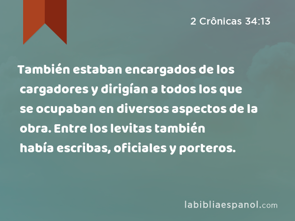 También estaban encargados de los cargadores y dirigían a todos los que se ocupaban en diversos aspectos de la obra. Entre los levitas también había escribas, oficiales y porteros. - 2 Crônicas 34:13