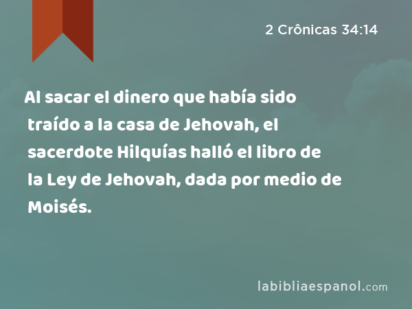 Al sacar el dinero que había sido traído a la casa de Jehovah, el sacerdote Hilquías halló el libro de la Ley de Jehovah, dada por medio de Moisés. - 2 Crônicas 34:14