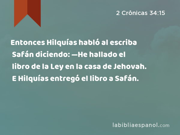 Entonces Hilquías habló al escriba Safán diciendo: —He hallado el libro de la Ley en la casa de Jehovah. E Hilquías entregó el libro a Safán. - 2 Crônicas 34:15