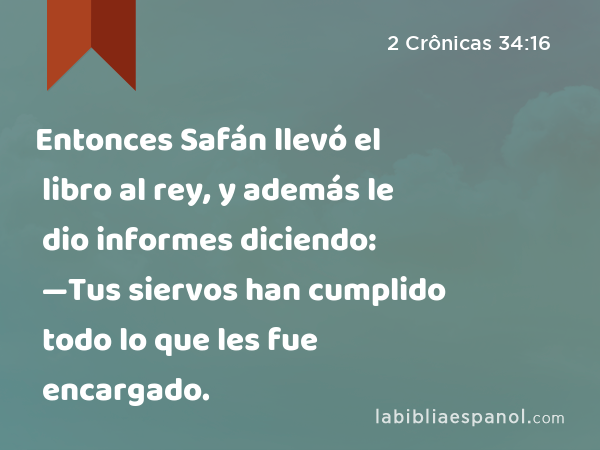 Entonces Safán llevó el libro al rey, y además le dio informes diciendo: —Tus siervos han cumplido todo lo que les fue encargado. - 2 Crônicas 34:16