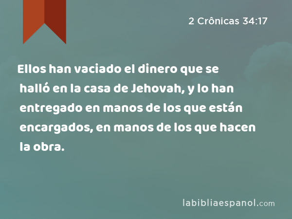 Ellos han vaciado el dinero que se halló en la casa de Jehovah, y lo han entregado en manos de los que están encargados, en manos de los que hacen la obra. - 2 Crônicas 34:17