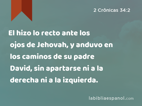 El hizo lo recto ante los ojos de Jehovah, y anduvo en los caminos de su padre David, sin apartarse ni a la derecha ni a la izquierda. - 2 Crônicas 34:2