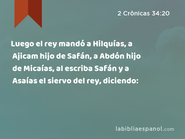 Luego el rey mandó a Hilquías, a Ajicam hijo de Safán, a Abdón hijo de Micaías, al escriba Safán y a Asaías el siervo del rey, diciendo: - 2 Crônicas 34:20