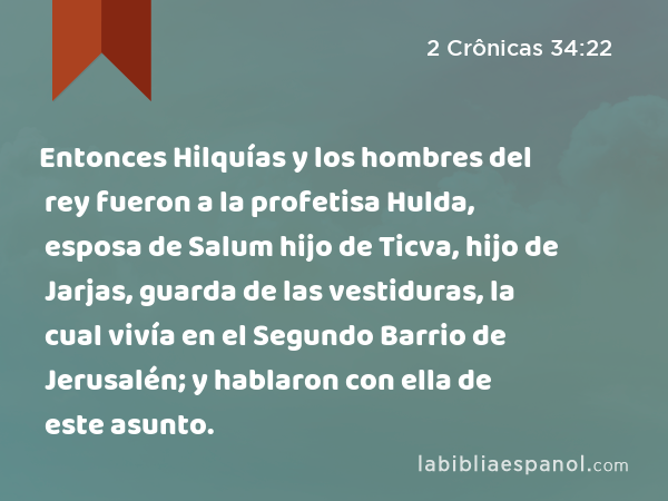 Entonces Hilquías y los hombres del rey fueron a la profetisa Hulda, esposa de Salum hijo de Ticva, hijo de Jarjas, guarda de las vestiduras, la cual vivía en el Segundo Barrio de Jerusalén; y hablaron con ella de este asunto. - 2 Crônicas 34:22