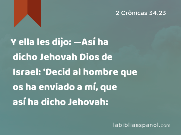 Y ella les dijo: —Así ha dicho Jehovah Dios de Israel: 'Decid al hombre que os ha enviado a mí, que así ha dicho Jehovah: - 2 Crônicas 34:23