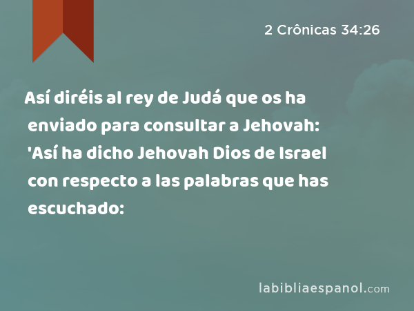 Así diréis al rey de Judá que os ha enviado para consultar a Jehovah: 'Así ha dicho Jehovah Dios de Israel con respecto a las palabras que has escuchado: - 2 Crônicas 34:26