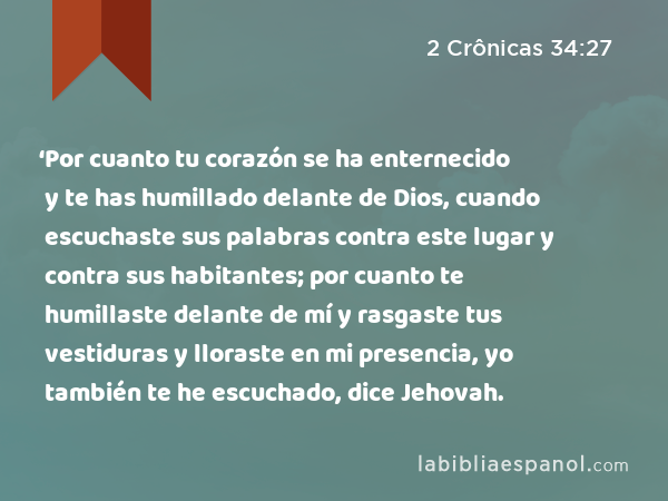 ‘Por cuanto tu corazón se ha enternecido y te has humillado delante de Dios, cuando escuchaste sus palabras contra este lugar y contra sus habitantes; por cuanto te humillaste delante de mí y rasgaste tus vestiduras y lloraste en mi presencia, yo también te he escuchado, dice Jehovah. - 2 Crônicas 34:27