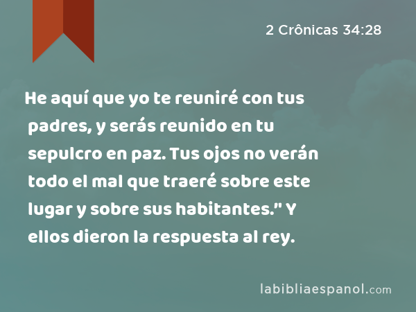 He aquí que yo te reuniré con tus padres, y serás reunido en tu sepulcro en paz. Tus ojos no verán todo el mal que traeré sobre este lugar y sobre sus habitantes.’' Y ellos dieron la respuesta al rey. - 2 Crônicas 34:28