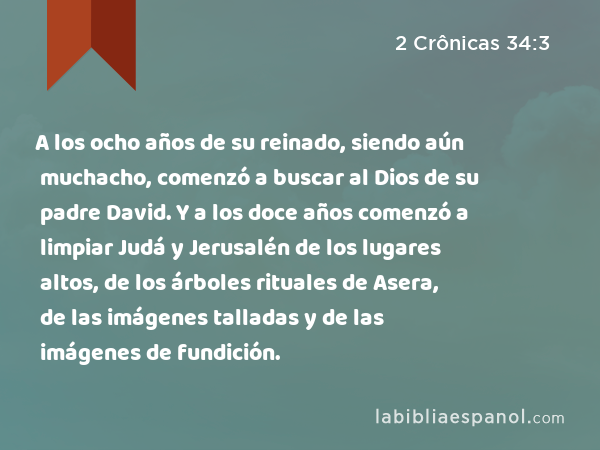 A los ocho años de su reinado, siendo aún muchacho, comenzó a buscar al Dios de su padre David. Y a los doce años comenzó a limpiar Judá y Jerusalén de los lugares altos, de los árboles rituales de Asera, de las imágenes talladas y de las imágenes de fundición. - 2 Crônicas 34:3