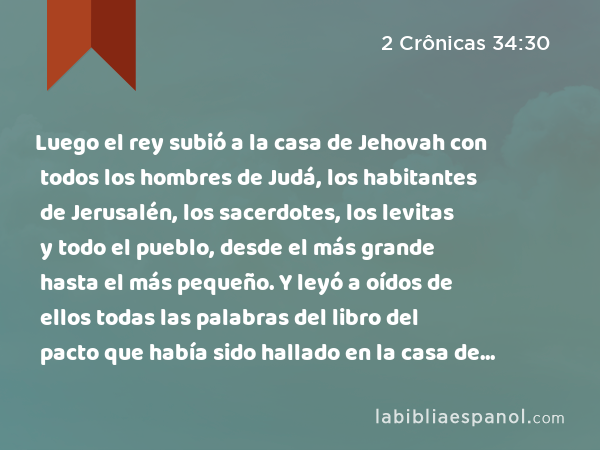 Luego el rey subió a la casa de Jehovah con todos los hombres de Judá, los habitantes de Jerusalén, los sacerdotes, los levitas y todo el pueblo, desde el más grande hasta el más pequeño. Y leyó a oídos de ellos todas las palabras del libro del pacto que había sido hallado en la casa de Jehovah. - 2 Crônicas 34:30