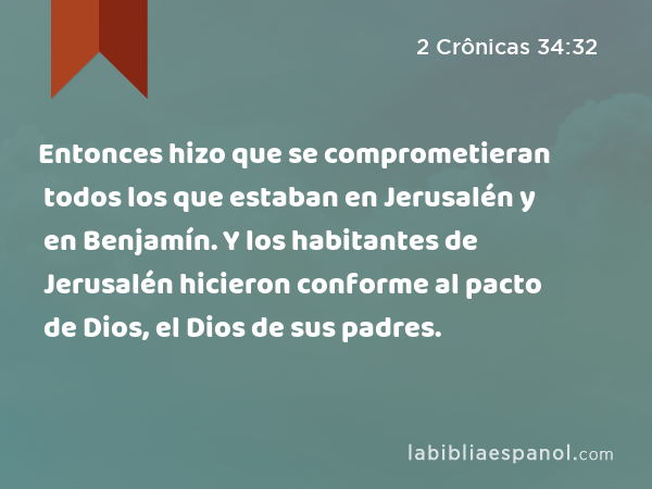 Entonces hizo que se comprometieran todos los que estaban en Jerusalén y en Benjamín. Y los habitantes de Jerusalén hicieron conforme al pacto de Dios, el Dios de sus padres. - 2 Crônicas 34:32