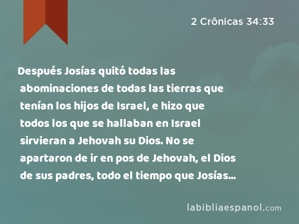 Después Josías quitó todas las abominaciones de todas las tierras que tenían los hijos de Israel, e hizo que todos los que se hallaban en Israel sirvieran a Jehovah su Dios. No se apartaron de ir en pos de Jehovah, el Dios de sus padres, todo el tiempo que Josías vivió. - 2 Crônicas 34:33