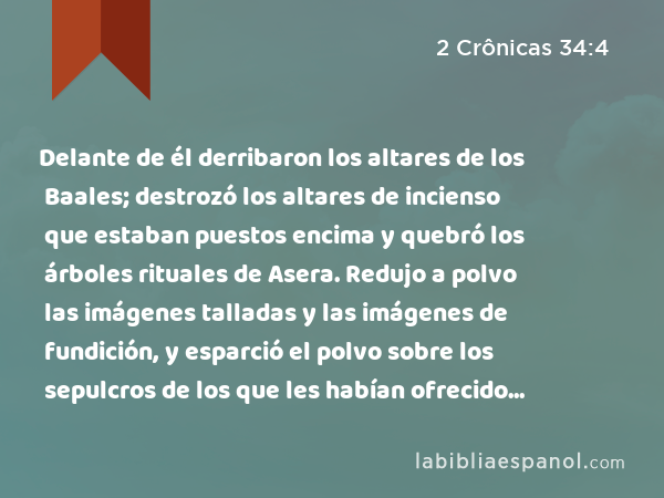 Delante de él derribaron los altares de los Baales; destrozó los altares de incienso que estaban puestos encima y quebró los árboles rituales de Asera. Redujo a polvo las imágenes talladas y las imágenes de fundición, y esparció el polvo sobre los sepulcros de los que les habían ofrecido sacrificios. - 2 Crônicas 34:4