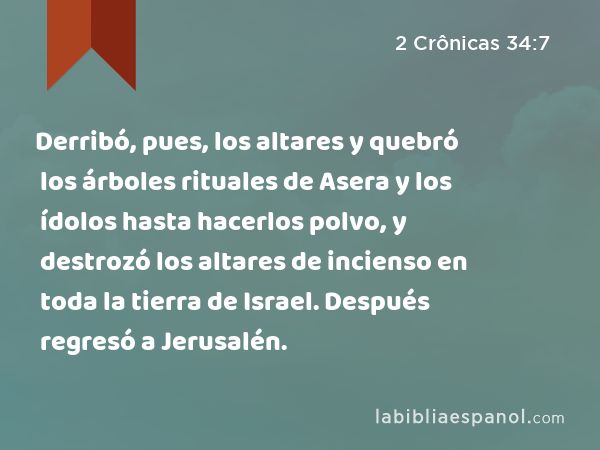 Derribó, pues, los altares y quebró los árboles rituales de Asera y los ídolos hasta hacerlos polvo, y destrozó los altares de incienso en toda la tierra de Israel. Después regresó a Jerusalén. - 2 Crônicas 34:7