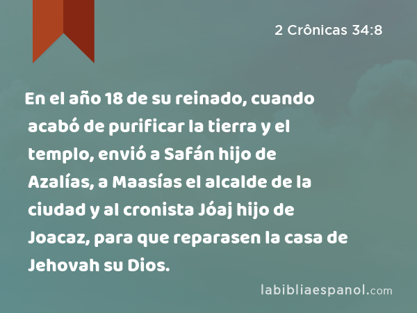 En el año 18 de su reinado, cuando acabó de purificar la tierra y el templo, envió a Safán hijo de Azalías, a Maasías el alcalde de la ciudad y al cronista Jóaj hijo de Joacaz, para que reparasen la casa de Jehovah su Dios. - 2 Crônicas 34:8