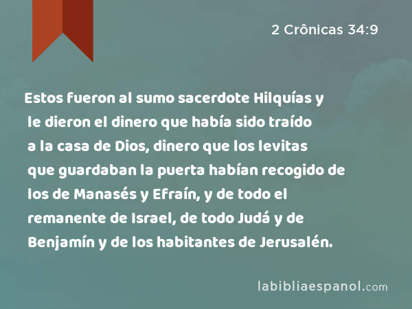 Estos fueron al sumo sacerdote Hilquías y le dieron el dinero que había sido traído a la casa de Dios, dinero que los levitas que guardaban la puerta habían recogido de los de Manasés y Efraín, y de todo el remanente de Israel, de todo Judá y de Benjamín y de los habitantes de Jerusalén. - 2 Crônicas 34:9