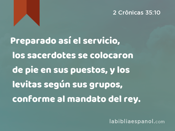 Preparado así el servicio, los sacerdotes se colocaron de pie en sus puestos, y los levitas según sus grupos, conforme al mandato del rey. - 2 Crônicas 35:10